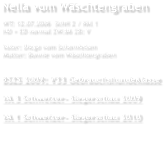 Nella vom Wschtengraben WT: 12.07.2006  SchH 2 / Kkl 1 HD + ED normal ZW:86 ZB: V  Vater: Diego vom Schornfelsen Mutter: Bonnie vom Wschtengraben  BSZS 2009: V33 Gebrauchshundeklasse VA 3 Schweizer- Siegerschau 2009 VA 1 Schweizer- Siegerschau 2010